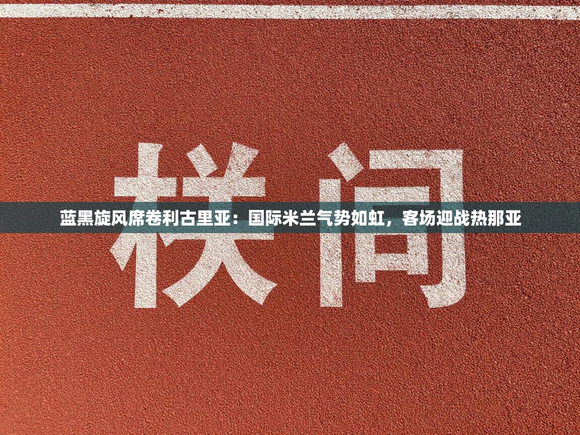 蓝黑旋风席卷利古里亚：国际米兰气势如虹，客场迎战热那亚  第1张